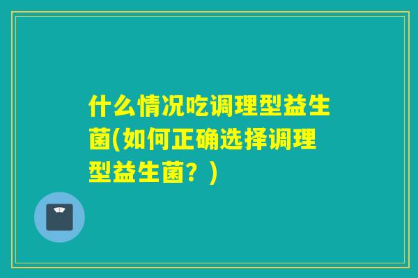 什么情况吃调理型益生菌(如何正确选择调理型益生菌?) 什么情况吃调理型益生菌(如何正确选择调理型益生菌?)