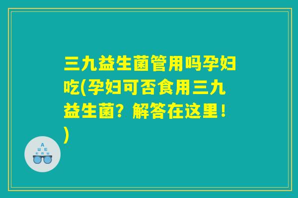 三九益生菌管用吗孕妇吃(孕妇可否食用三九益生菌？解答在这里！)