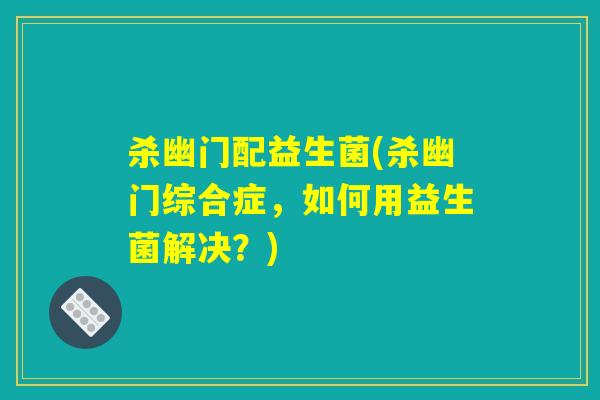 杀幽门配益生菌(杀幽门综合症，如何用益生菌解决？)