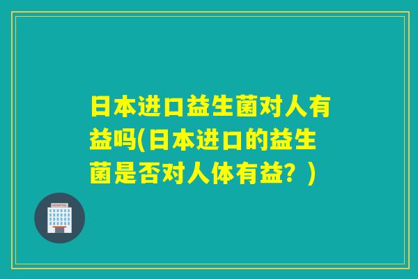 日本进口益生菌对人有益吗(日本进口的益生菌是否对人体有益？)