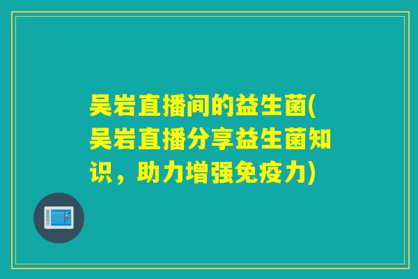 吴岩直播间的益生菌(吴岩直播分享益生菌知识，助力增强免疫力)