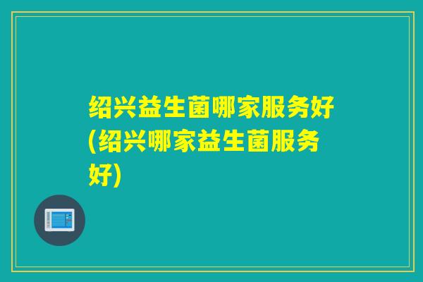 绍兴益生菌哪家服务好(绍兴哪家益生菌服务好)