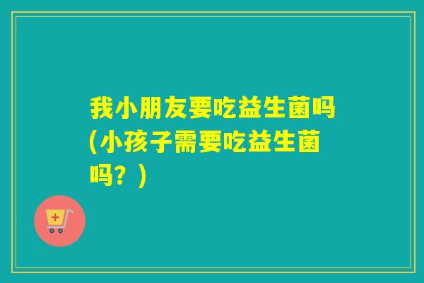 我小朋友要吃益生菌吗(小孩子需要吃益生菌吗？)