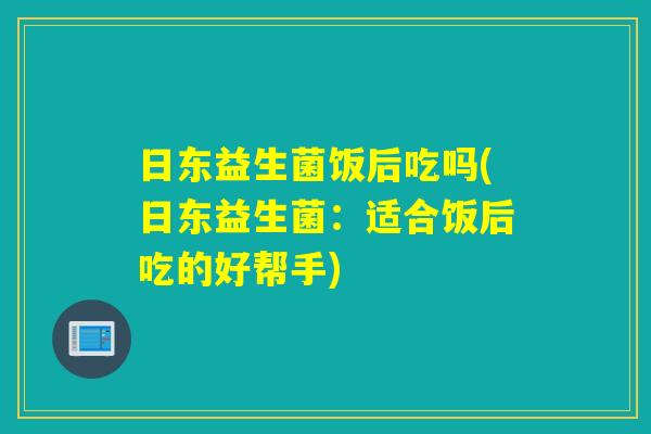 日东益生菌饭后吃吗(日东益生菌：适合饭后吃的好帮手)
