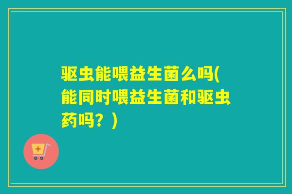 驱虫能喂益生菌么吗(能同时喂益生菌和驱虫药吗？)