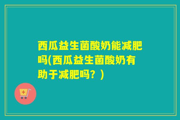 西瓜益生菌酸奶能减肥吗(西瓜益生菌酸奶有助于减肥吗？)