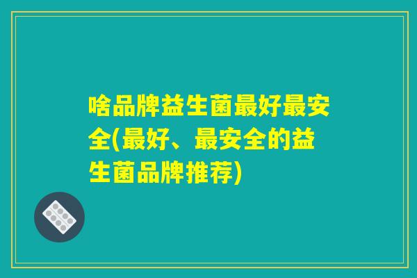啥品牌益生菌最好最安全(最好、最安全的益生菌品牌推荐)
