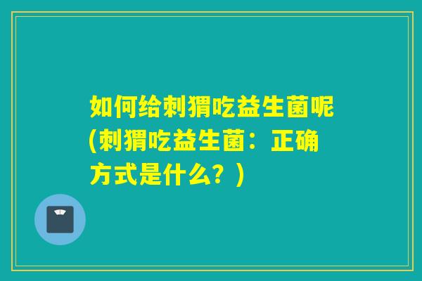 如何给刺猬吃益生菌呢(刺猬吃益生菌：正确方式是什么？)