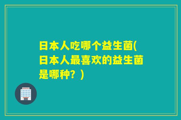 日本人吃哪个益生菌(日本人喜欢的益生菌是哪种?) 日本人吃哪个益生菌(日本人喜欢的益生菌是哪种?)