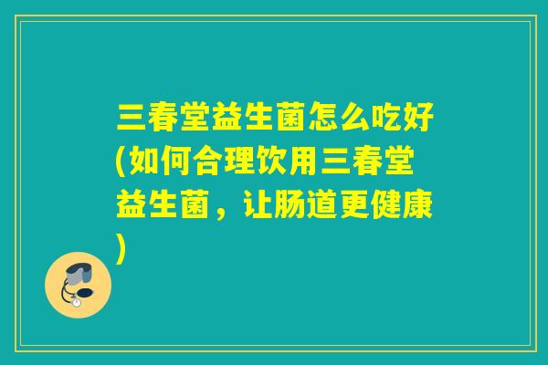 三春堂益生菌怎么吃好(如何合理饮用三春堂益生菌,让肠道更健康) 三春堂益生菌怎么吃好(如何合理饮用三春堂益生菌,让肠道更健康)