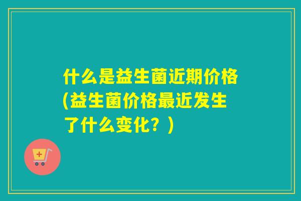 什么是益生菌近期价格(益生菌价格近发生了什么变化?) 什么是益生菌近期价格(益生菌价格近发生了什么变化?)