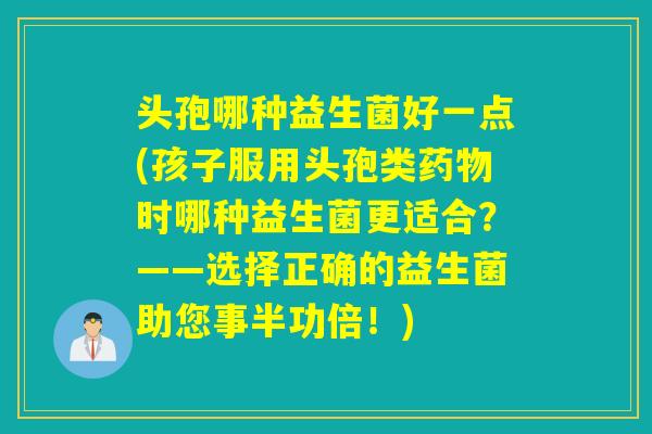 头孢哪种益生菌好一点(孩子服用头孢类药物时哪种益生菌更适合？——选择正确的益生菌助您事半功倍！)