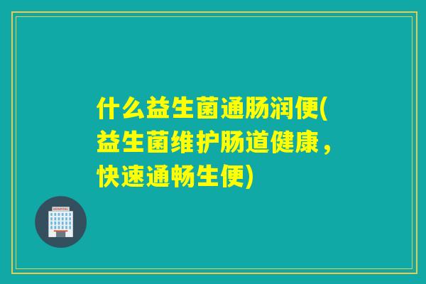 什么益生菌通肠润便(益生菌维护肠道健康,快速通畅生便) 什么益生菌通肠润便(益生菌维护肠道健康,快速通畅生便)