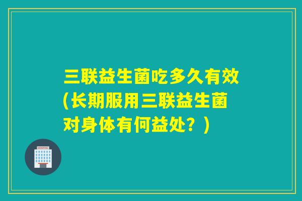 三联益生菌吃多久有效(长期服用三联益生菌对身体有何益处？)