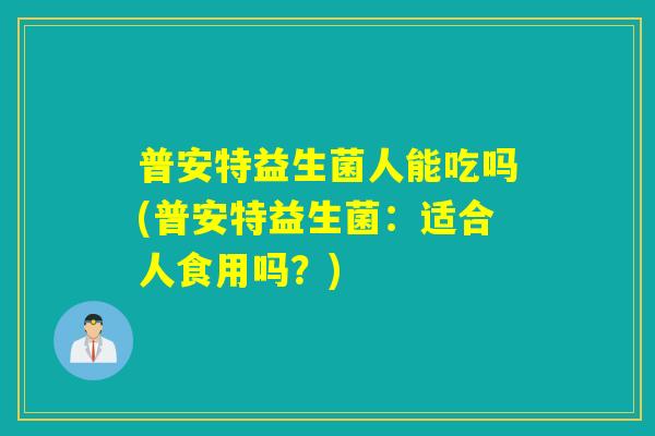 普安特益生菌人能吃吗(普安特益生菌：适合人食用吗？)