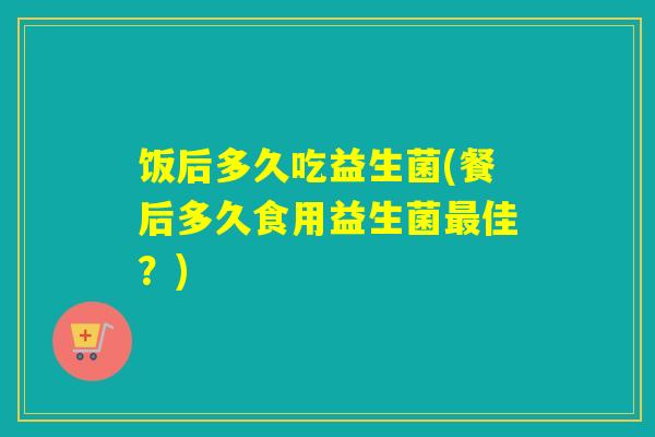 饭后多久吃益生菌(餐后多久食用益生菌最佳？)