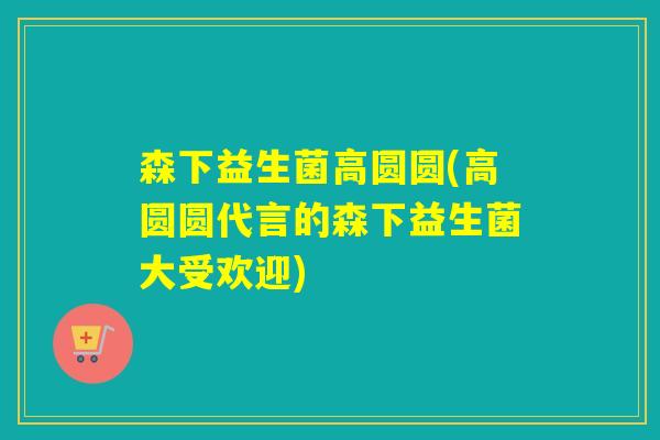 森下益生菌高圆圆(高圆圆代言的森下益生菌大受欢迎)