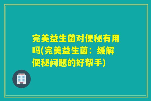 完美益生菌对便秘有用吗(完美益生菌：缓解便秘问题的好帮手)