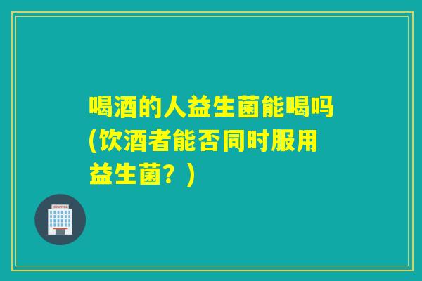 喝酒的人益生菌能喝吗(饮酒者能否同时服用益生菌？)