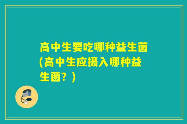 高中生要吃哪种益生菌(高中生应摄入哪种益生菌?) 高中生要吃哪种益生菌(高中生应摄入哪种益生菌?)