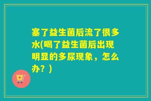 塞了益生菌后流了很多水(喝了益生菌后出现明显的多尿现象，怎么办？)