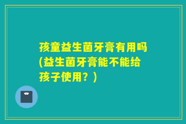 孩童益生菌牙膏有用吗(益生菌牙膏能不能给孩子使用?) 孩童益生菌牙膏有用吗(益生菌牙膏能不能给孩子使用?)