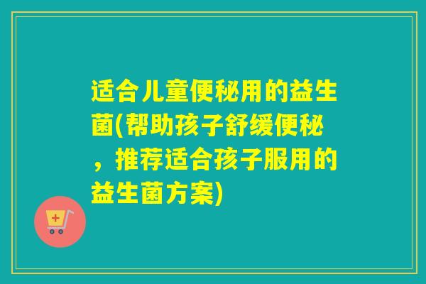 适合儿童便秘用的益生菌(帮助孩子舒缓便秘，推荐适合孩子服用的益生菌方案)