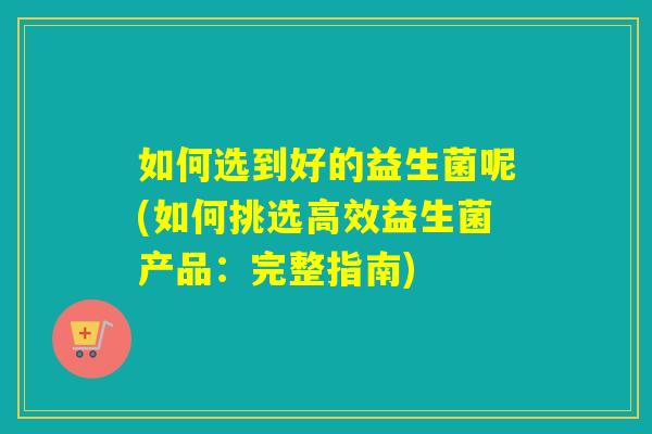 如何选到好的益生菌呢(如何挑选高效益生菌产品:完整指南) 如何选到好的益生菌呢(如何挑选高效益生菌产品:完整指南)