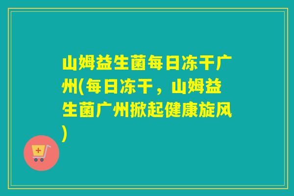 山姆益生菌每日冻干广州(每日冻干,山姆益生菌广州掀起健康旋风) 山姆益生菌每日冻干广州(每日冻干,山姆益生菌广州掀起健康旋风)