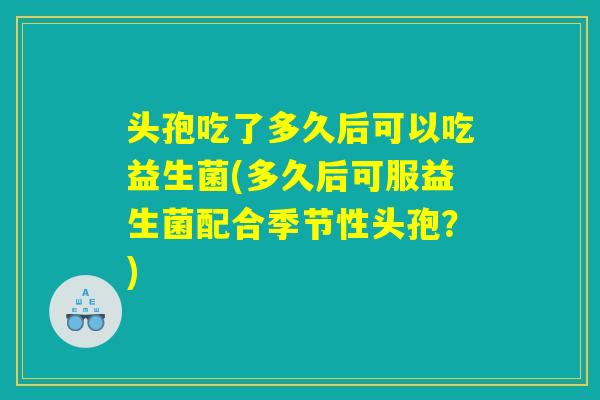 头孢吃了多久后可以吃益生菌(多久后可服益生菌配合季节性头孢？)
