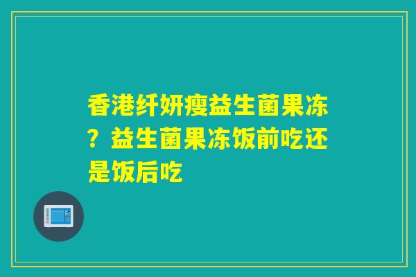 香港纤妍瘦益生菌果冻？益生菌果冻饭前吃还是饭后吃