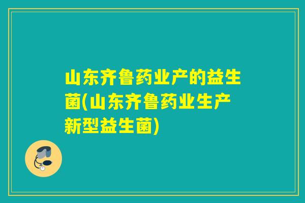 山东齐鲁药业产的益生菌(山东齐鲁药业生产新型益生菌)