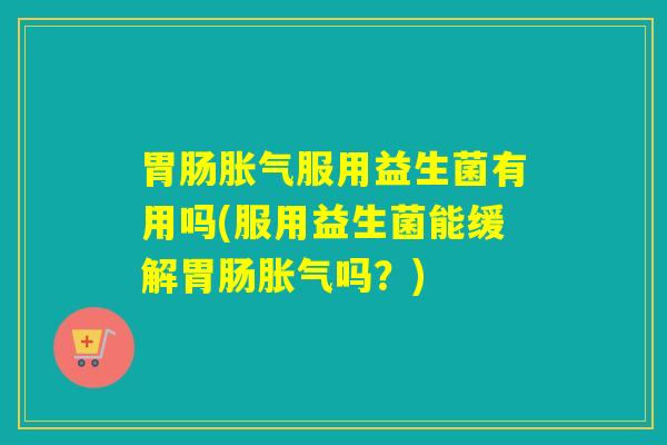 胃肠胀气服用益生菌有用吗(服用益生菌能缓解胃肠胀气吗？)