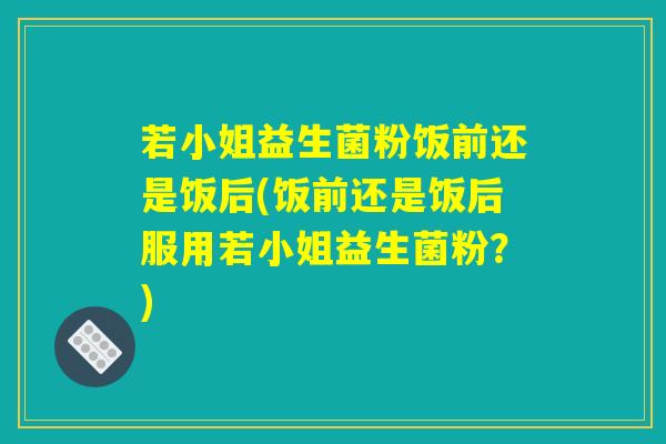若小姐益生菌粉饭前还是饭后(饭前还是饭后服用若小姐益生菌粉?) 若小姐益生菌粉饭前还是饭后(饭前还是饭后服用若小姐益生菌粉?)