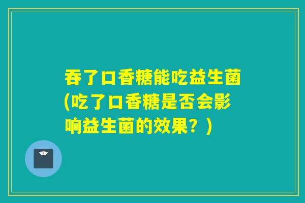 吞了口香糖能吃益生菌(吃了口香糖是否会影响益生菌的效果？)