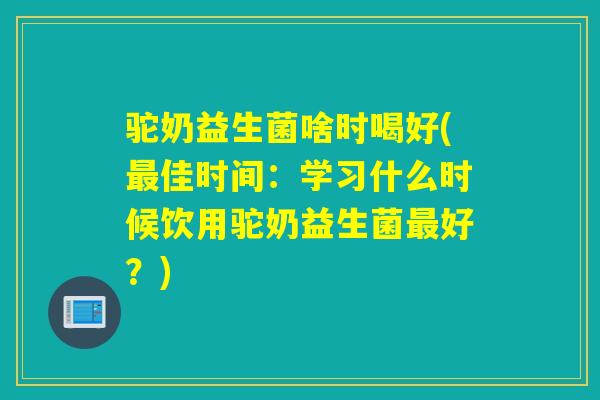 驼奶益生菌啥时喝好(最佳时间：学习什么时候饮用驼奶益生菌最好？)