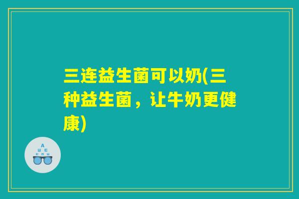 三连益生菌可以奶(三种益生菌,让牛奶更健康) 三连益生菌可以奶(三种益生菌,让牛奶更健康)