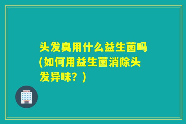 头发臭用什么益生菌吗(如何用益生菌消除头发异味？)