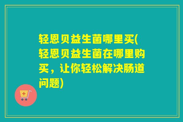轻恩贝益生菌哪里买(轻恩贝益生菌在哪里购买，让你轻松解决肠道问题)