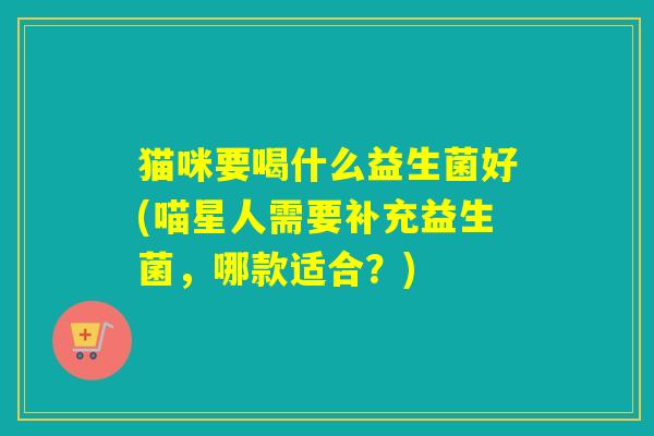 猫咪要喝什么益生菌好(喵星人需要补充益生菌,哪款适合?) 猫咪要喝什么益生菌好(喵星人需要补充益生菌,哪款适合?)