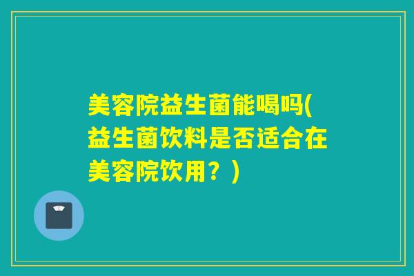 美容院益生菌能喝吗(益生菌饮料是否适合在美容院饮用？)
