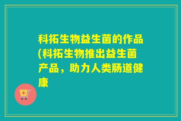 科拓生物益生菌的作品(科拓生物推出益生菌产品，助力人类肠道健康