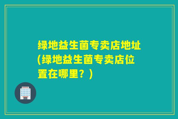 绿地益生菌专卖店地址(绿地益生菌专卖店位置在哪里？)