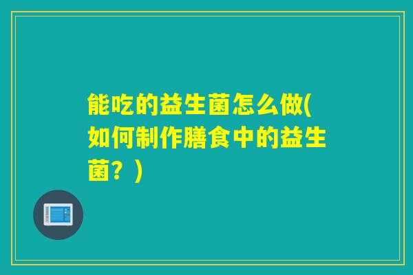 能吃的益生菌怎么做(如何制作膳食中的益生菌？)