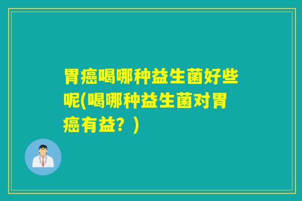 胃癌喝哪种益生菌好些呢(喝哪种益生菌对胃癌有益？)
