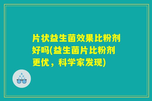 片状益生菌效果比粉剂好吗(益生菌片比粉剂更优，科学家发现)