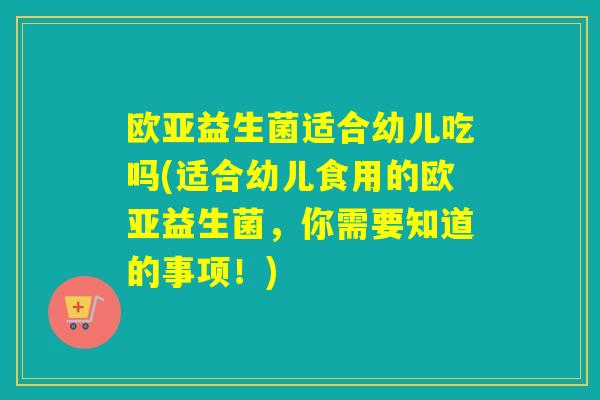 欧亚益生菌适合幼儿吃吗(适合幼儿食用的欧亚益生菌，你需要知道的事项！)