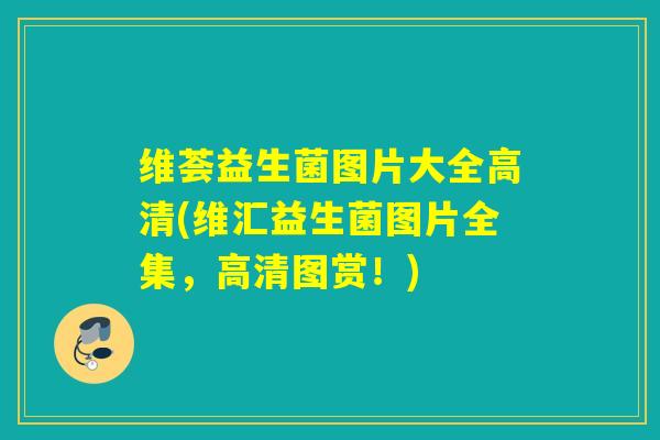 维荟益生菌图片大全高清(维汇益生菌图片全集，高清图赏！)