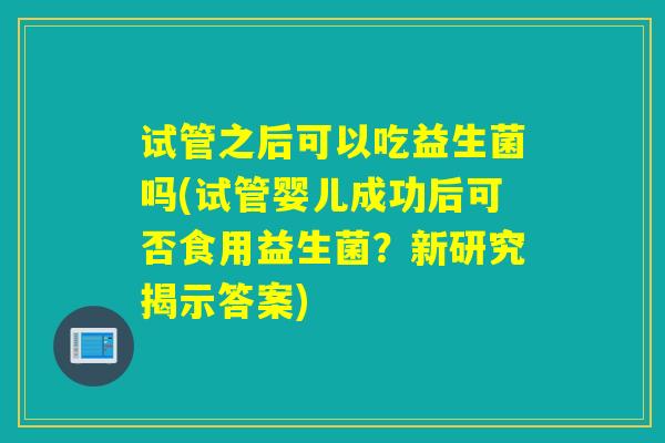 试管之后可以吃益生菌吗(试管婴儿成功后可否食用益生菌？新研究揭示答案)