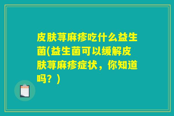 皮肤荨麻疹吃什么益生菌(益生菌可以缓解皮肤荨麻疹症状，你知道吗？)